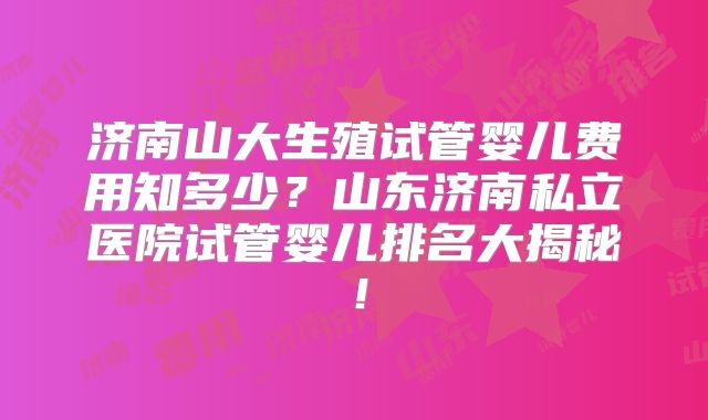 济南山大生殖试管婴儿费用知多少？山东济南私立医院试管婴儿排名大揭秘！