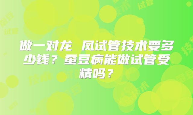 做一对龙 凤试管技术要多少钱?蚕豆病能做试管受精吗?