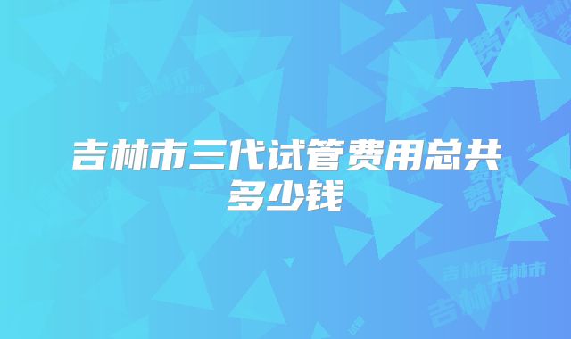 吉林市三代试管费用总共多少钱