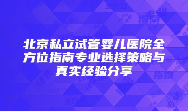 北京私立试管婴儿医院全方位指南专业选择策略与真实经验分享