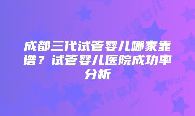 成都三代试管婴儿哪家靠谱?试管婴儿医院成功率分析