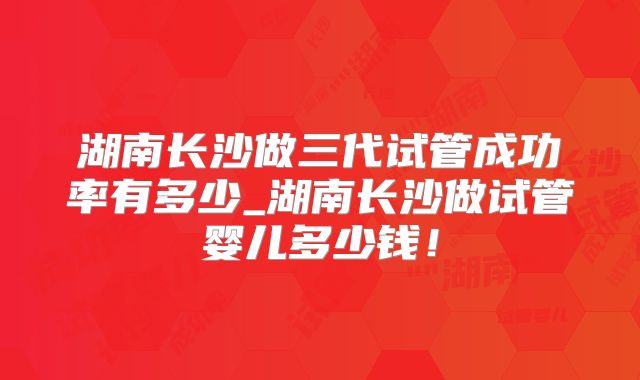 湖南长沙做三代试管成功率有多少_湖南长沙做试管婴儿多少钱!