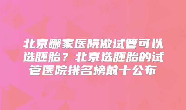 北京哪家医院做试管可以选胚胎?北京选胚胎的试管医院排名榜前十公布