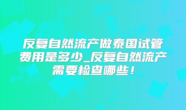 反复自然流产做泰国试管费用是多少_反复自然流产需要检查哪些！