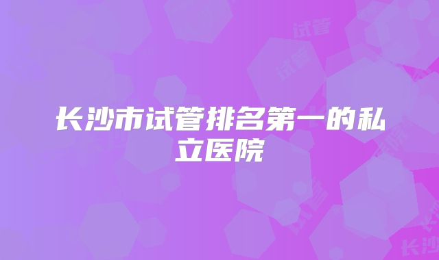 长沙市试管排名第一的私立医院