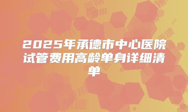 2025年承德市中心医院试管费用高龄单身详细清单