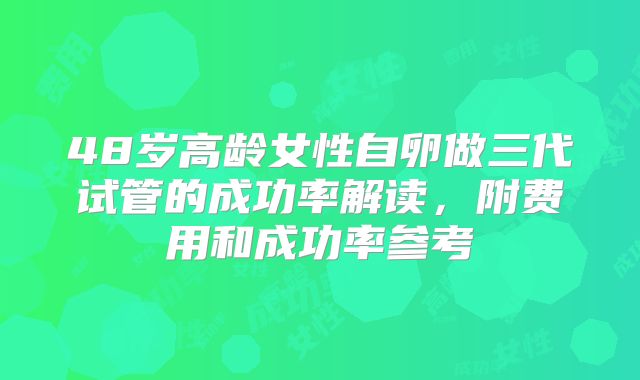 48岁高龄女性自卵做三代试管的成功率解读，附费用和成功率参考