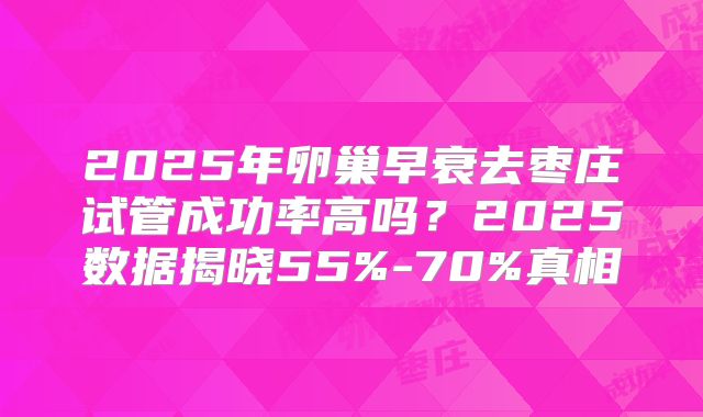 2025年卵巢早衰去枣庄试管成功率高吗？2025数据揭晓55%-70%真相