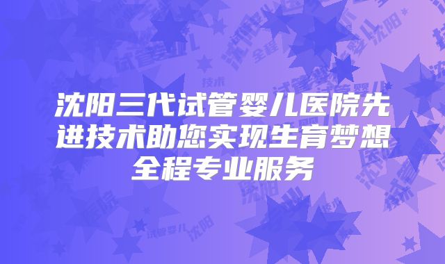 沈阳三代试管婴儿医院先进技术助您实现生育梦想全程专业服务