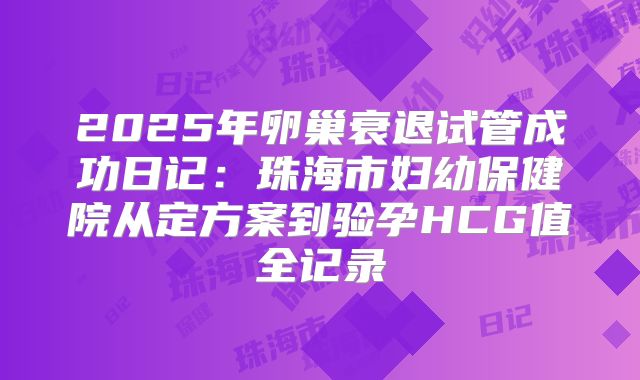 2025年卵巢衰退试管成功日记：珠海市妇幼保健院从定方案到验孕HCG值全记录
