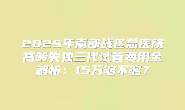 2025年南部战区总医院高龄失独三代试管费用全解析:15万够不够?