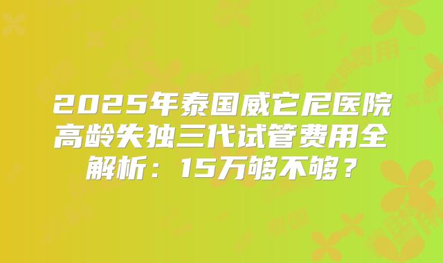 2025年泰国威它尼医院高龄失独三代试管费用全解析:15万够不够?