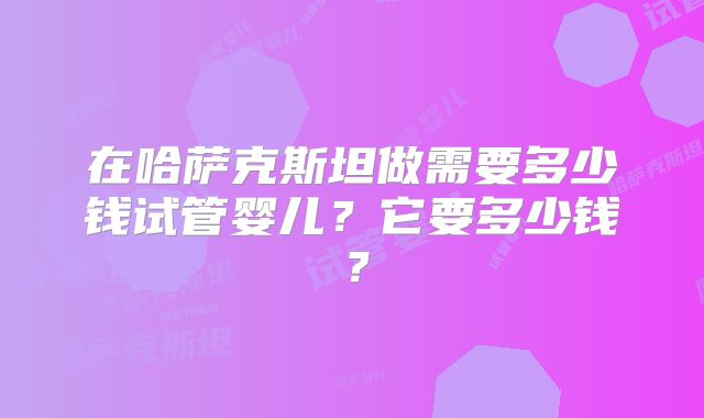 在哈萨克斯坦做需要多少钱试管婴儿？它要多少钱？
