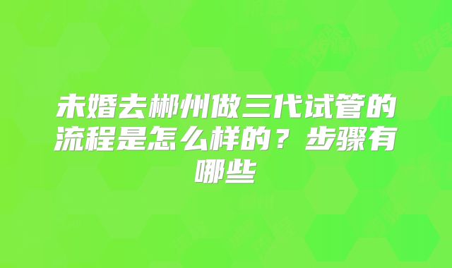 未婚去郴州做三代试管的流程是怎么样的?步骤有哪些