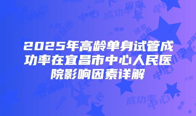 2025年高龄单身试管成功率在宜昌市中心人民医院影响因素详解