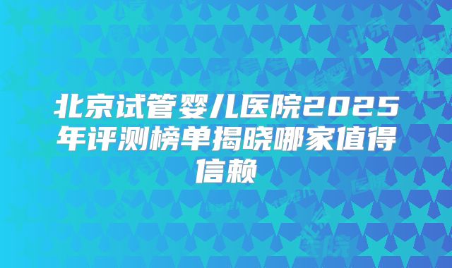 北京试管婴儿医院2025年评测榜单揭晓哪家值得信赖
