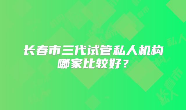 长春市三代试管私人机构哪家比较好?