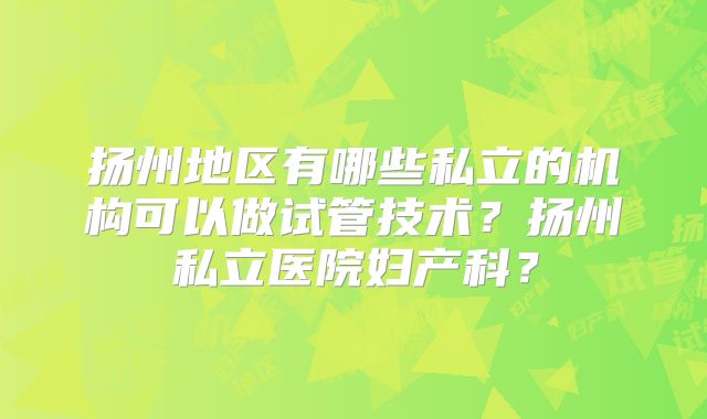 扬州地区有哪些私立的机构可以做试管技术？扬州私立医院妇产科？