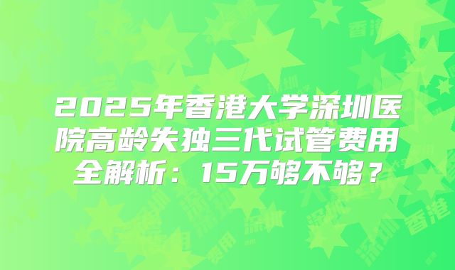 2025年香港大学深圳医院高龄失独三代试管费用全解析：15万够不够？