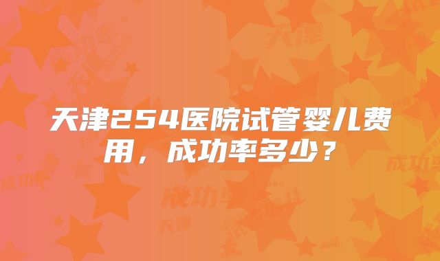 天津254医院试管婴儿费用，成功率多少？