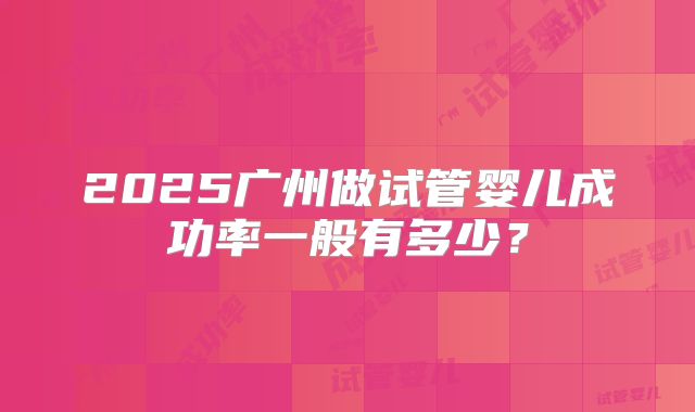 2025广州做试管婴儿成功率一般有多少?