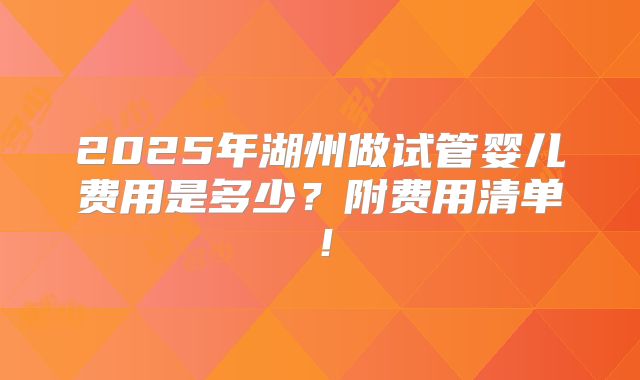 2025年湖州做试管婴儿费用是多少?附费用清单!