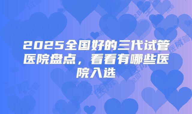 2025全国好的三代试管医院盘点,看看有哪些医院入选