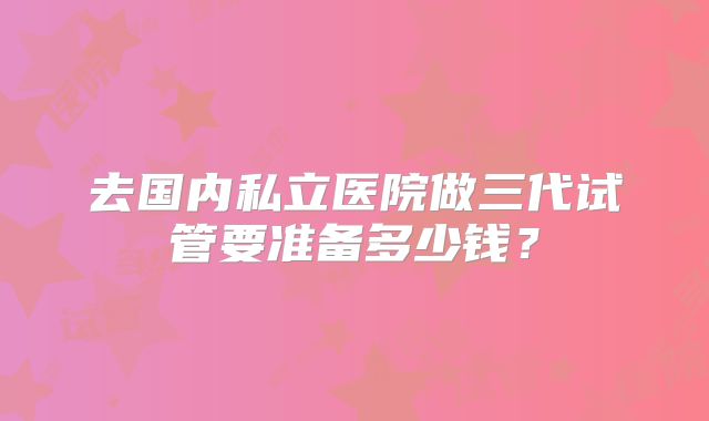 去国内私立医院做三代试管要准备多少钱?