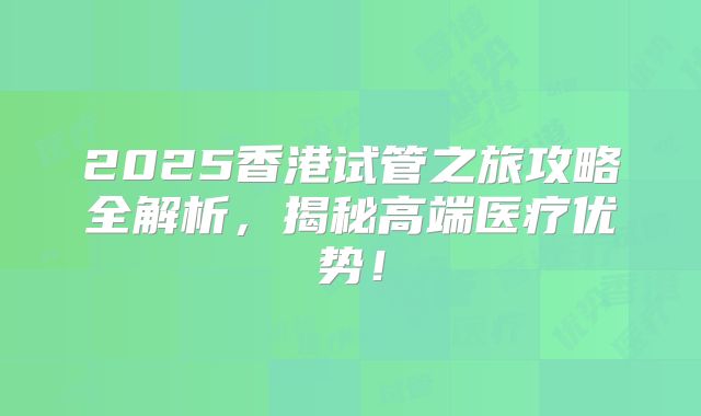 2025香港试管之旅攻略全解析,揭秘高端医疗优势!