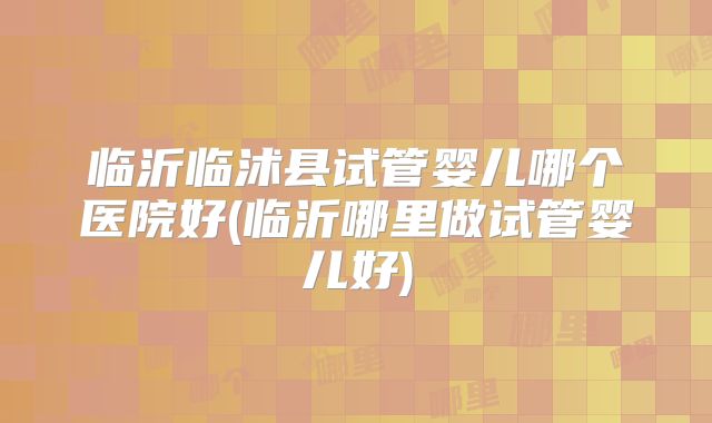 临沂临沭县试管婴儿哪个医院好(临沂哪里做试管婴儿好)