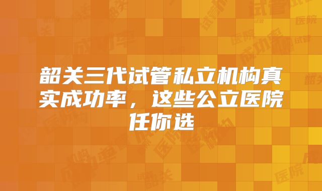 韶关三代试管私立机构真实成功率,这些公立医院任你选