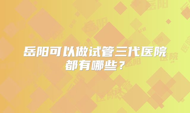 岳阳可以做试管三代医院都有哪些？