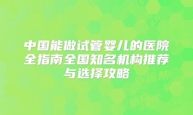 中国能做试管婴儿的医院全指南全国知名机构推荐与选择攻略