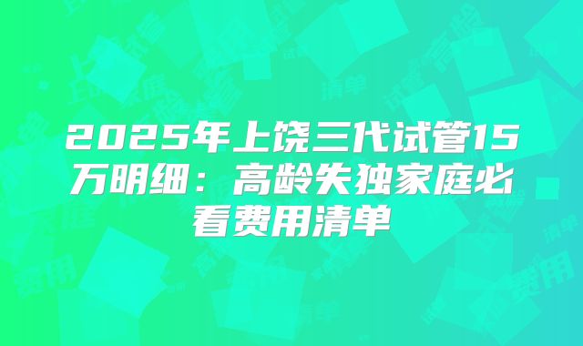 2025年上饶三代试管15万明细：高龄失独家庭必看费用清单