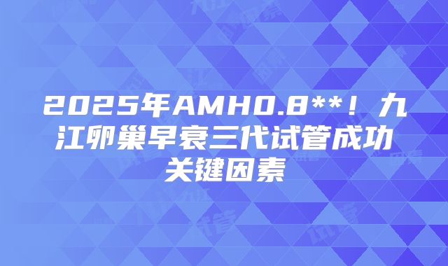 2025年AMH0.8**!九江卵巢早衰三代试管成功关键因素