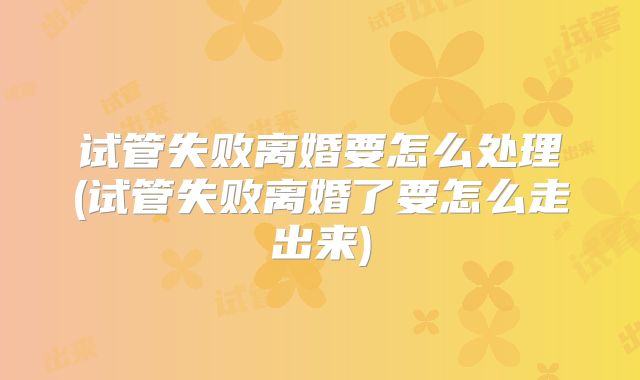 试管失败离婚要怎么处理(试管失败离婚了要怎么走出来)