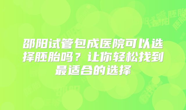 邵阳试管包成医院可以选择胚胎吗？让你轻松找到最适合的选择