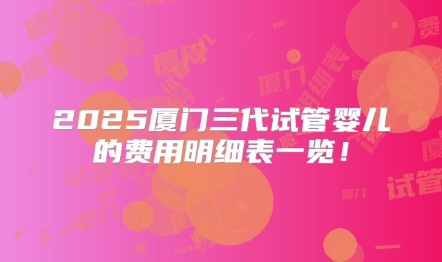 2025厦门三代试管婴儿的费用明细表一览!