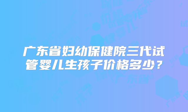 广东省妇幼保健院三代试管婴儿生孩子价格多少?