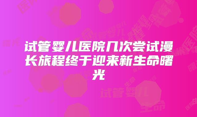 试管婴儿医院几次尝试漫长旅程终于迎来新生命曙光