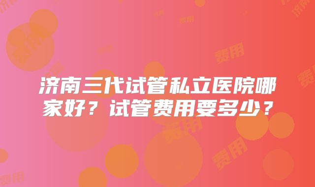济南三代试管私立医院哪家好?试管费用要多少?