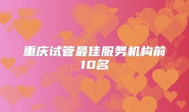 重庆试管最佳服务机构前10名
