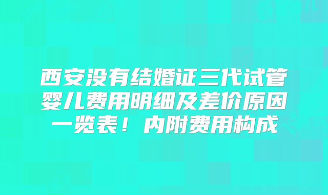 西安没有结婚证三代试管婴儿费用明细及差价原因一览表！内附费用构成