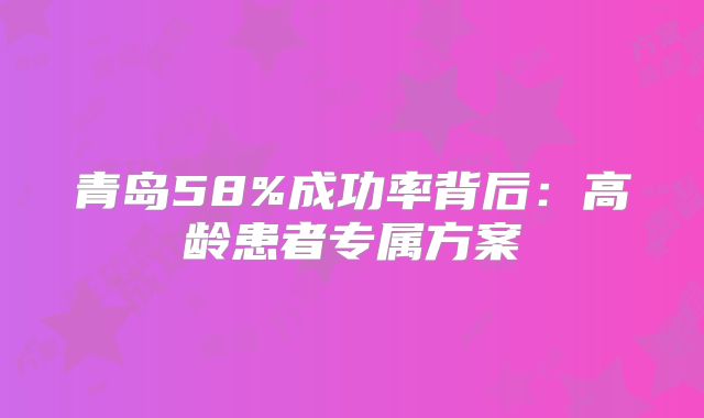 青岛58%成功率背后:高龄患者专属方案