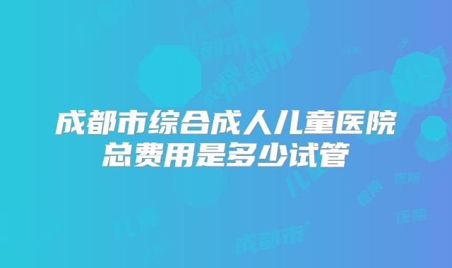 成都市综合成人儿童医院总费用是多少试管