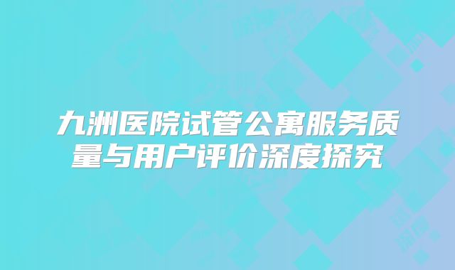 九洲医院试管公寓服务质量与用户评价深度探究