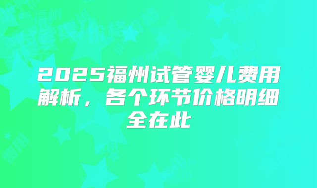 2025福州试管婴儿费用解析，各个环节价格明细全在此