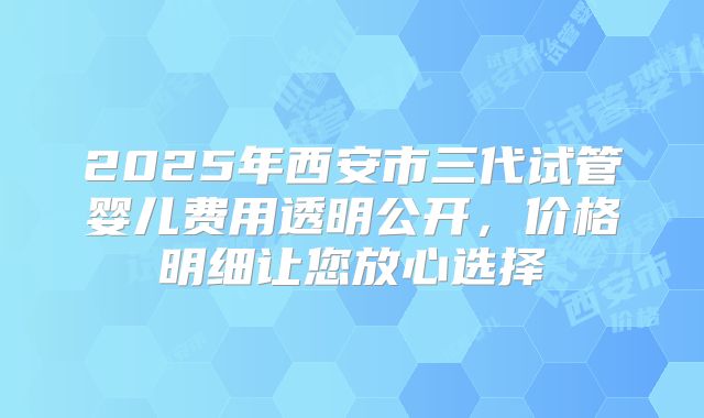 2025年西安市三代试管婴儿费用透明公开，价格明细让您放心选择