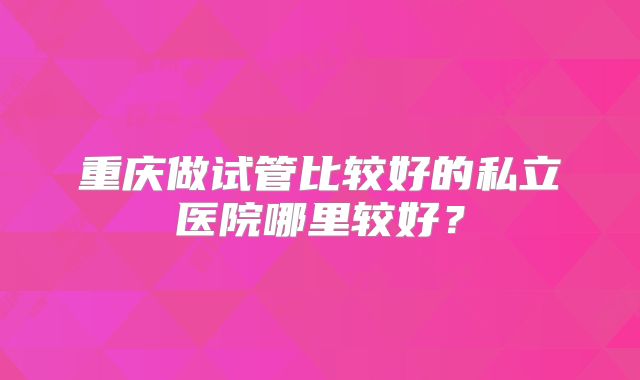重庆做试管比较好的私立医院哪里较好？