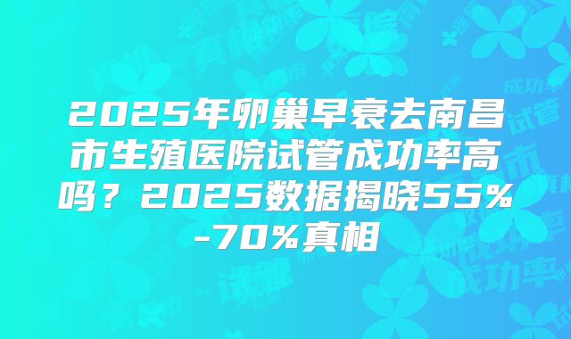 2025年卵巢早衰去南昌市生殖医院试管成功率高吗?2025数据揭晓55%-70%真相